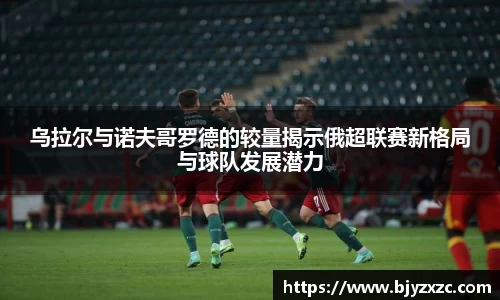 乌拉尔与诺夫哥罗德的较量揭示俄超联赛新格局与球队发展潜力